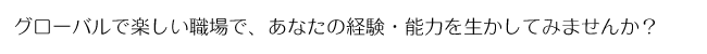 グローバルで楽しい職場で、あなたの経験・能力を生かしてみませんか？